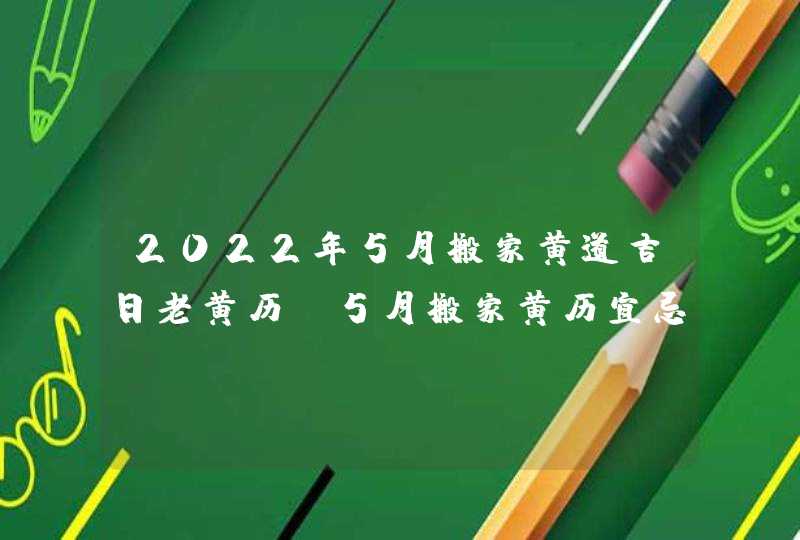 2022年5月搬家黄道吉日老黄历 5月搬家黄历宜忌